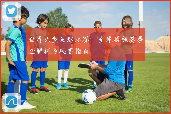 世界大型足球比赛：全球顶级赛事全解析与观赛指南