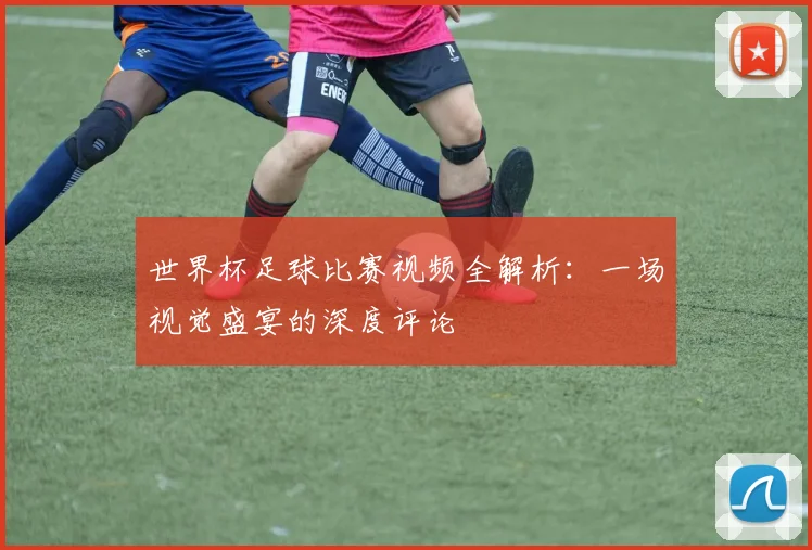 世界杯足球比赛视频全解析：一场视觉盛宴的深度评论