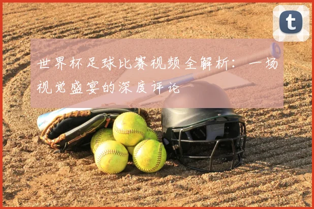世界杯足球比赛视频全解析:一场视觉盛宴的深度评论