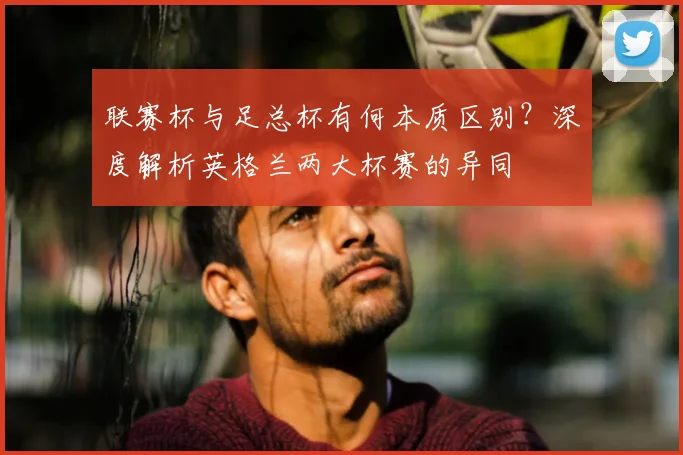 联赛杯与足总杯有何本质区别？深度解析英格兰两大杯赛的异同