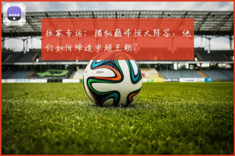 独家专访：揭秘巅峰恒大阵容，他们如何缔造中超王朝？